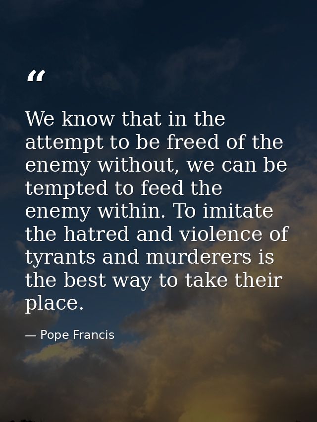 We know that in the attempt to be freed of the enemy without, we can be tempted to feed the enemy within. To imitate the — Pope Francis
