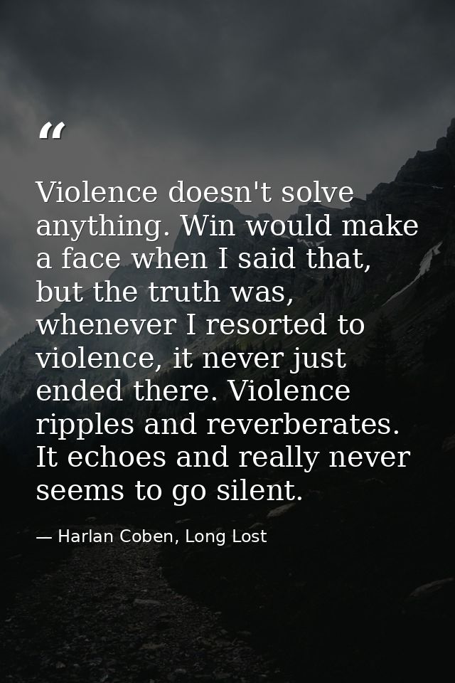 Violence doesn't solve anything. Win would make a face when I said that, but the truth was, whenever I resorted to viole — Harlan Coben, Long Lost
