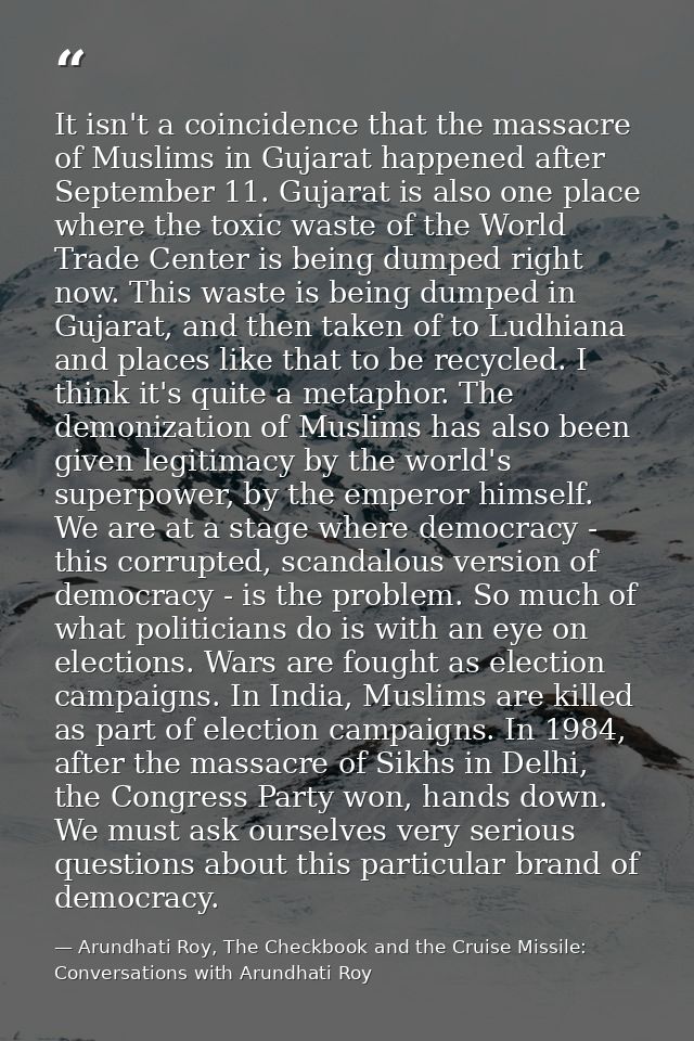 It isn't a coincidence that the massacre of Muslims in Gujarat happened after September 11. Gujarat is also one place wh — Arundhati Roy, The Checkbook and the Cruise Missile: Conversations with Arundhati Roy