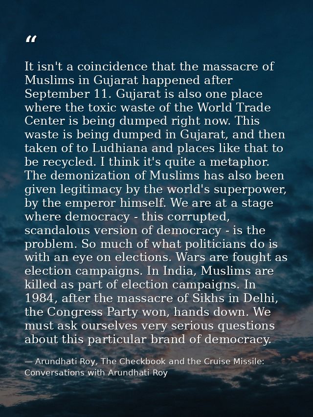 It isn't a coincidence that the massacre of Muslims in Gujarat happened after September 11. Gujarat is also one place wh — Arundhati Roy, The Checkbook and the Cruise Missile: Conversations with Arundhati Roy