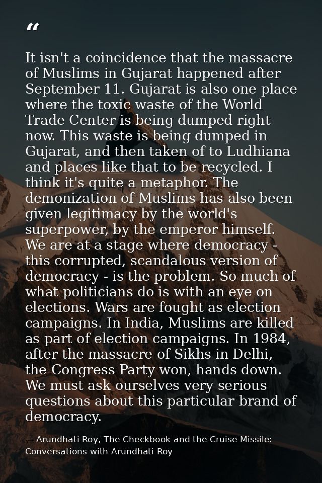 It isn't a coincidence that the massacre of Muslims in Gujarat happened after September 11. Gujarat is also one place wh — Arundhati Roy, The Checkbook and the Cruise Missile: Conversations with Arundhati Roy