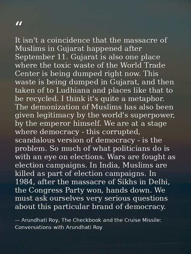 It isn't a coincidence that the massacre of Muslims in Gujarat happened after September 11. Gujarat is also one place wh — Arundhati Roy, The Checkbook and the Cruise Missile: Conversations with Arundhati Roy