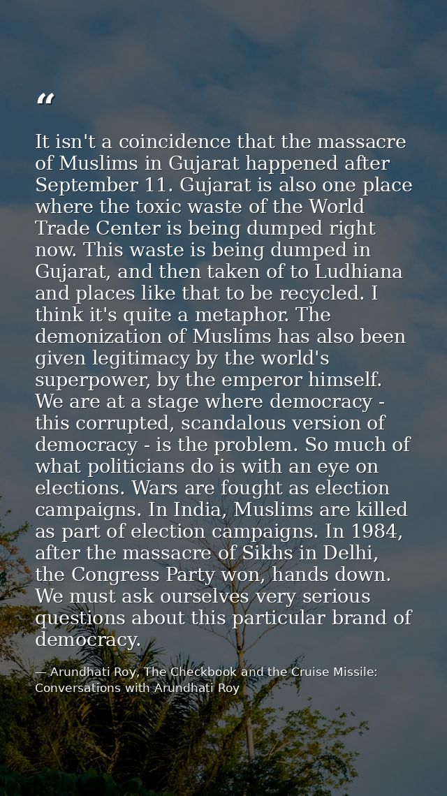 It isn't a coincidence that the massacre of Muslims in Gujarat happened after September 11. Gujarat is also one place wh — Arundhati Roy, The Checkbook and the Cruise Missile: Conversations with Arundhati Roy