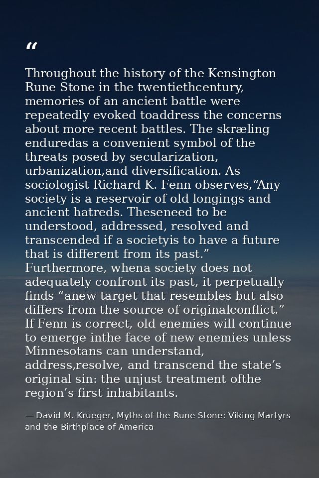 Throughout the history of the Kensington Rune Stone in the twentiethcentury, memories of an ancient battle were repeated — David M. Krueger, Myths of the Rune Stone: Viking Martyrs and the Birthplace of America