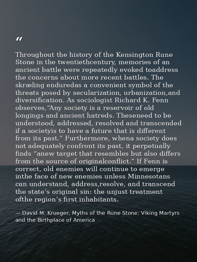 Throughout the history of the Kensington Rune Stone in the twentiethcentury, memories of an ancient battle were repeated — David M. Krueger, Myths of the Rune Stone: Viking Martyrs and the Birthplace of America