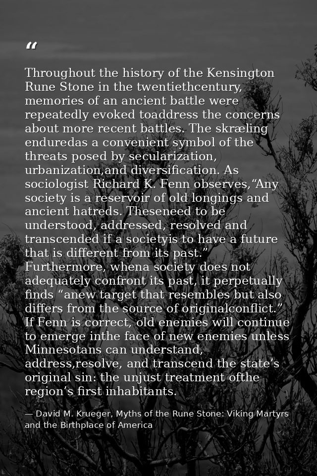 Throughout the history of the Kensington Rune Stone in the twentiethcentury, memories of an ancient battle were repeated — David M. Krueger, Myths of the Rune Stone: Viking Martyrs and the Birthplace of America