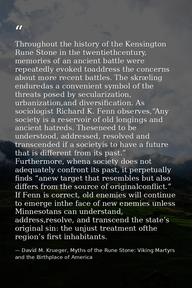 Throughout the history of the Kensington Rune Stone in the twentiethcentury, memories of an ancient battle were repeated — David M. Krueger, Myths of the Rune Stone: Viking Martyrs and the Birthplace of America