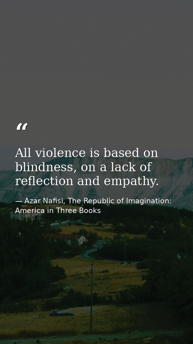 All violence is based on blindness, on a lack of reflection and empathy. — Azar Nafisi, The Republic of Imagination: America in Three Books