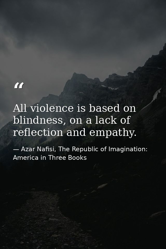 All violence is based on blindness, on a lack of reflection and empathy. — Azar Nafisi, The Republic of Imagination: America in Three Books