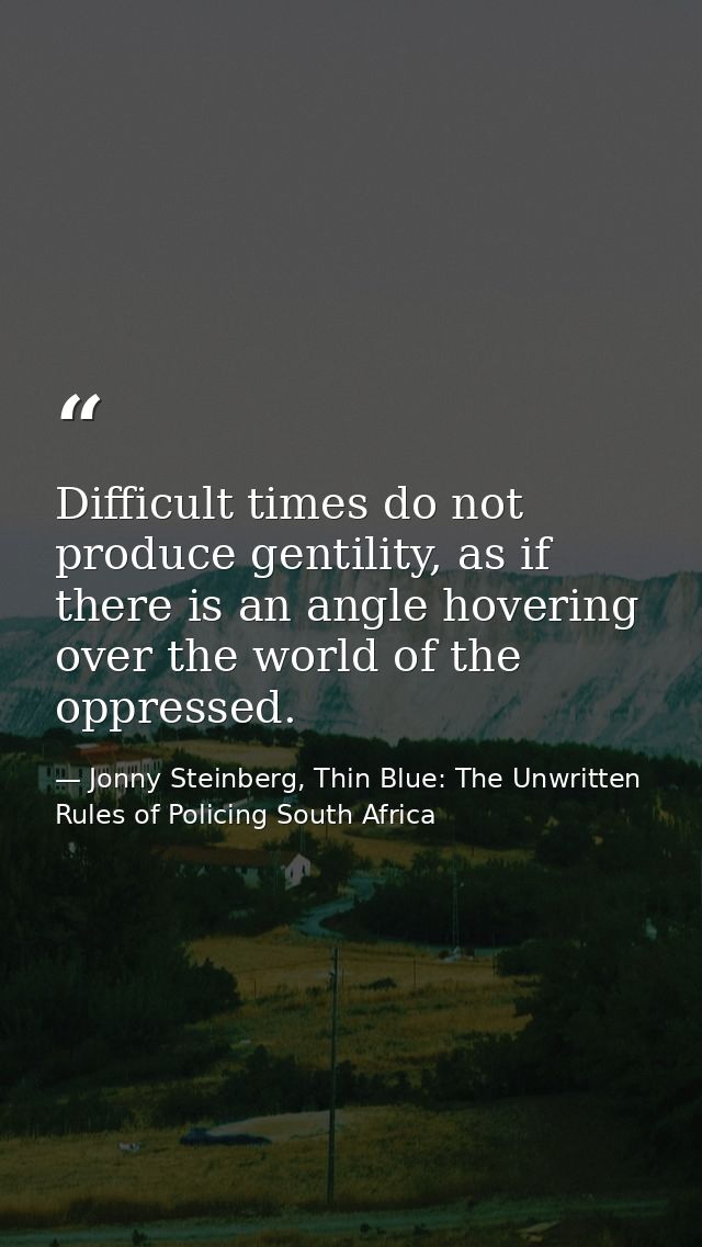 Difficult times do not produce gentility, as if there is an angle hovering over the world of the oppressed. — Jonny Steinberg, Thin Blue: The Unwritten Rules of Policing South Africa