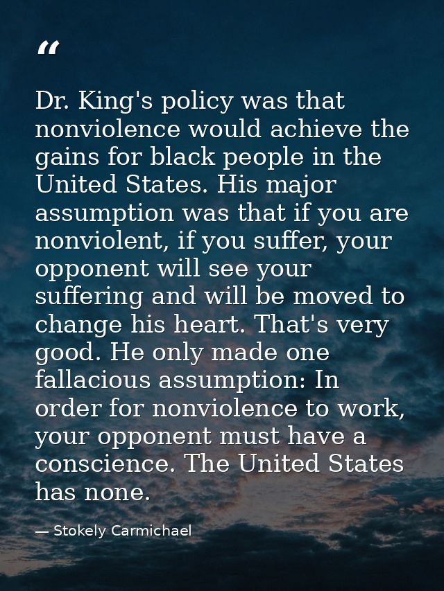 Dr. King's policy was that nonviolence would achieve the gains for black people in the United States. His major assumpti — Stokely Carmichael