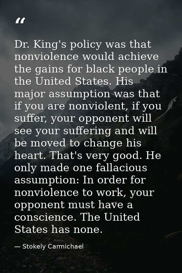 Dr. King's policy was that nonviolence would achieve the gains for black people in the United States. His major assumpti — Stokely Carmichael
