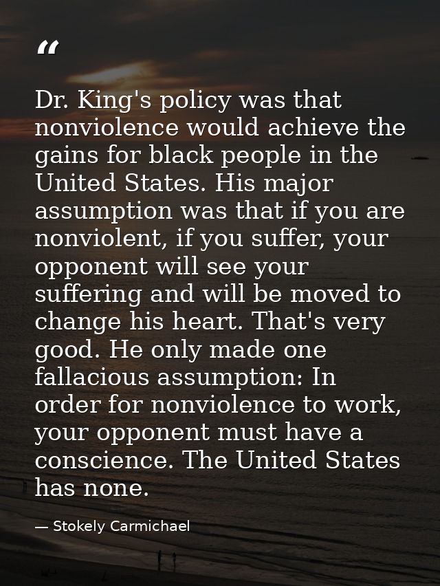 Dr. King's policy was that nonviolence would achieve the gains for black people in the United States. His major assumpti — Stokely Carmichael
