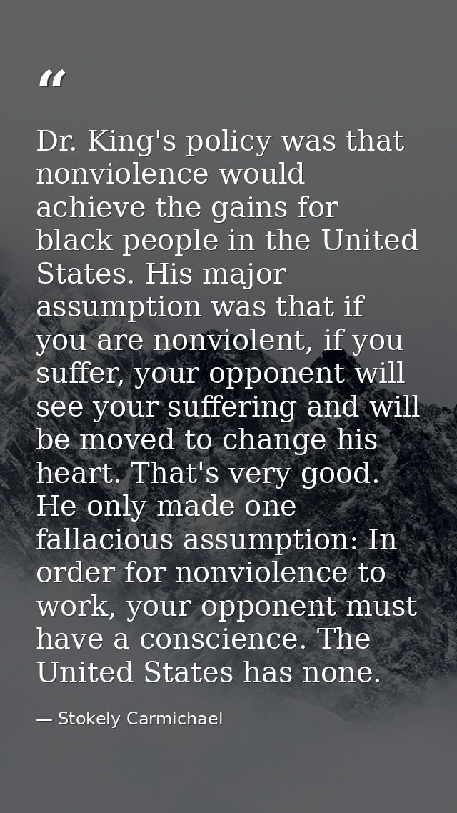 Dr. King's policy was that nonviolence would achieve the gains for black people in the United States. His major assumpti — Stokely Carmichael
