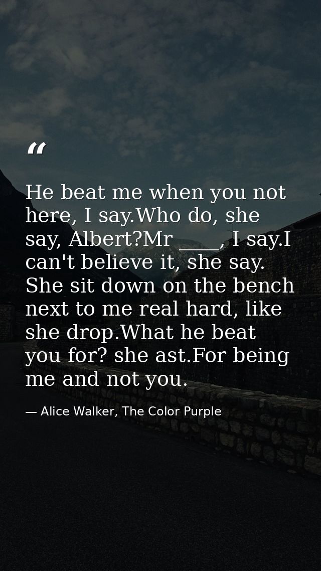 He beat me when you not here, I say.Who do, she say, Albert?Mr ____, I say.I can't believe it, she say. She sit down on  — Alice Walker, The Color Purple