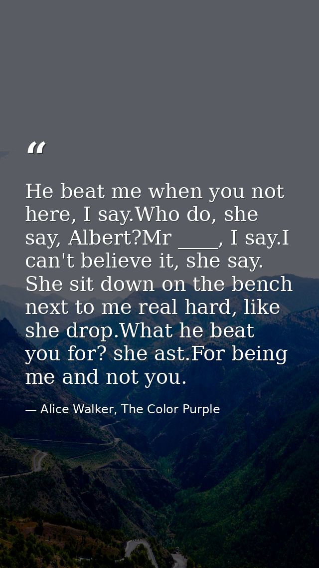He beat me when you not here, I say.Who do, she say, Albert?Mr ____, I say.I can't believe it, she say. She sit down on  — Alice Walker, The Color Purple