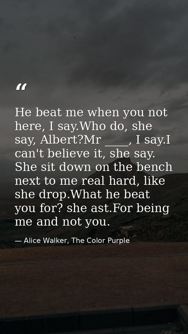 He beat me when you not here, I say.Who do, she say, Albert?Mr ____, I say.I can't believe it, she say. She sit down on  — Alice Walker, The Color Purple