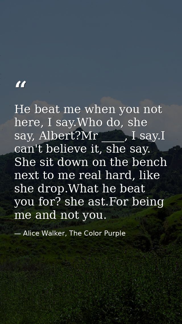 He beat me when you not here, I say.Who do, she say, Albert?Mr ____, I say.I can't believe it, she say. She sit down on  — Alice Walker, The Color Purple