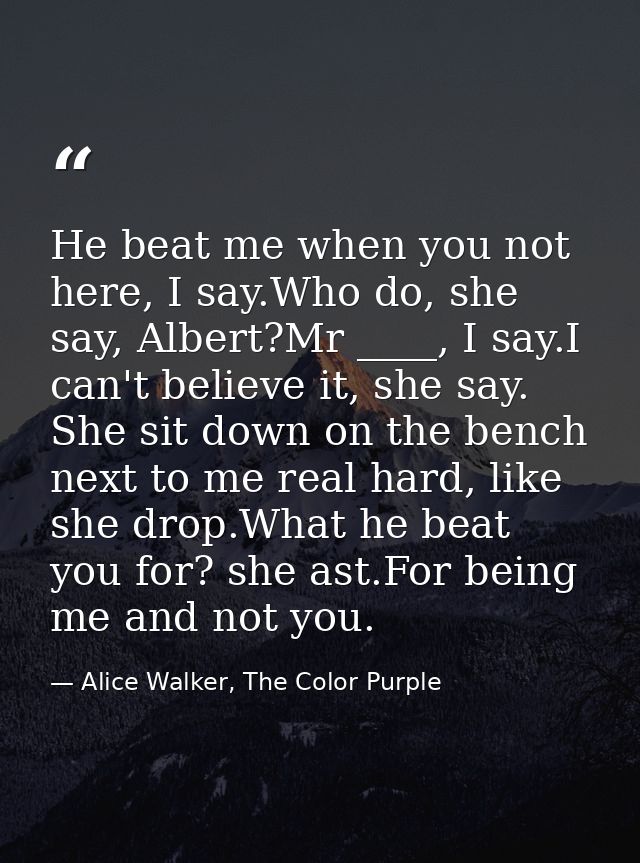 He beat me when you not here, I say.Who do, she say, Albert?Mr ____, I say.I can't believe it, she say. She sit down on  — Alice Walker, The Color Purple