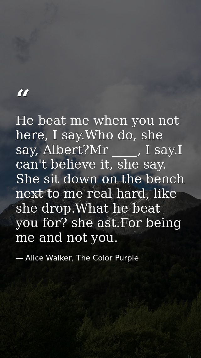 He beat me when you not here, I say.Who do, she say, Albert?Mr ____, I say.I can't believe it, she say. She sit down on  — Alice Walker, The Color Purple
