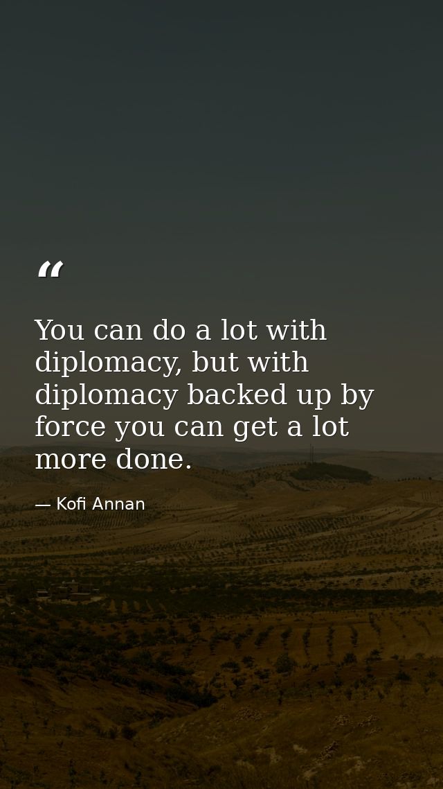 You can do a lot with diplomacy, but with diplomacy backed up by force you can get a lot more done. — Kofi Annan