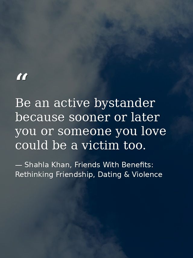 Be an active bystander because sooner or later you or someone you love could be a victim too. — Shahla Khan, Friends With Benefits: Rethinking Friendship, Dating & Violence