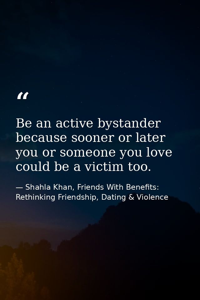 Be an active bystander because sooner or later you or someone you love could be a victim too. — Shahla Khan, Friends With Benefits: Rethinking Friendship, Dating & Violence