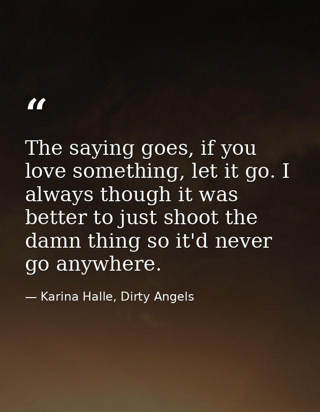 The saying goes, if you love something, let it go. I always though it was better to just shoot the damn thing so it'd ne — Karina Halle, Dirty Angels