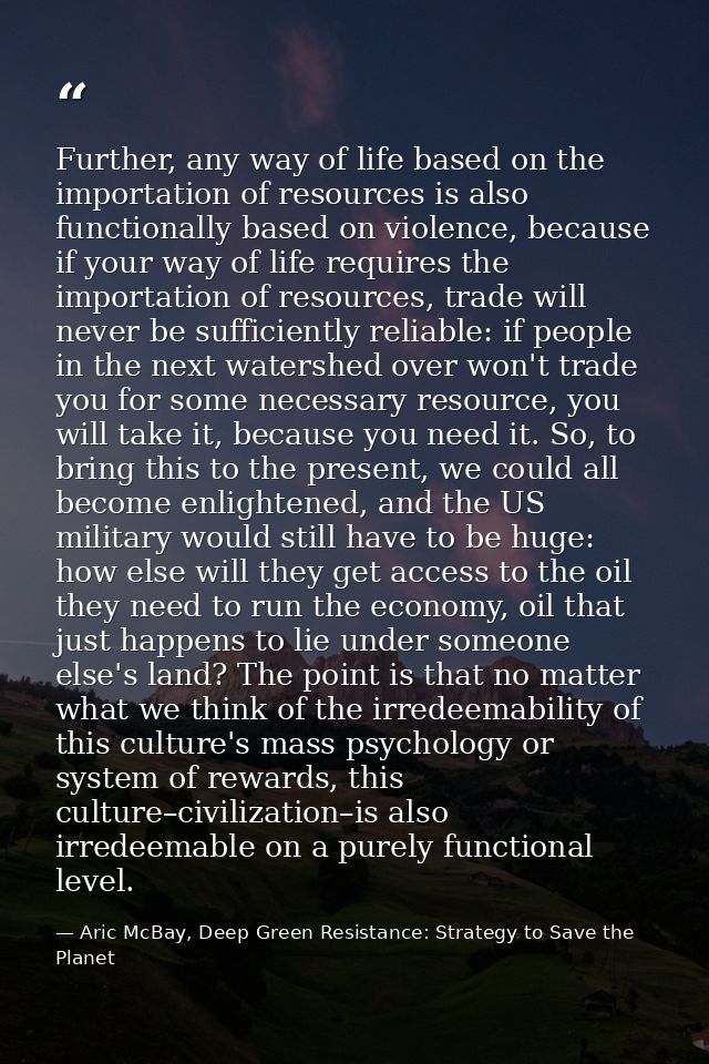 Further, any way of life based on the importation of resources is also functionally based on violence, because if your w — Aric McBay, Deep Green Resistance: Strategy to Save the Planet