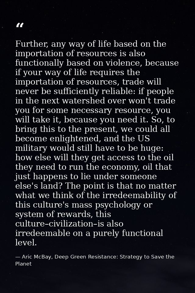 Further, any way of life based on the importation of resources is also functionally based on violence, because if your w — Aric McBay, Deep Green Resistance: Strategy to Save the Planet