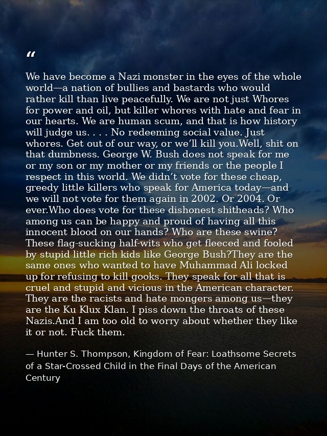 We have become a Nazi monster in the eyes of the whole world—a nation of bullies and bastards who would rather kill than — Hunter S. Thompson, Kingdom of Fear: Loathsome Secrets of a Star-Crossed Child in the Final Days of the American Century