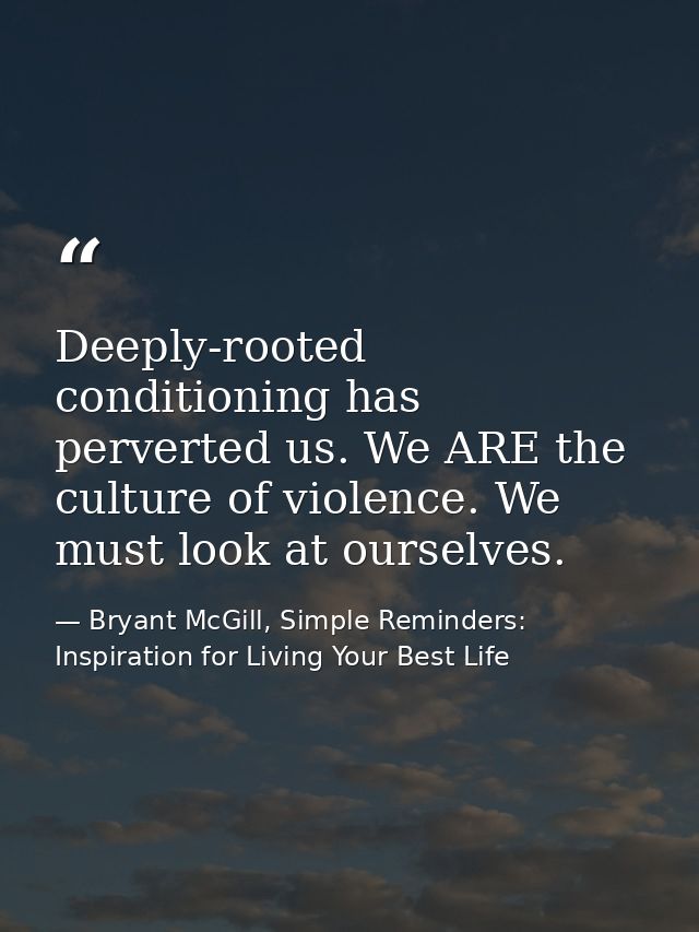 Deeply-rooted conditioning has perverted us. We ARE the culture of violence. We must look at ourselves. — Bryant McGill, Simple Reminders: Inspiration for Living Your Best Life