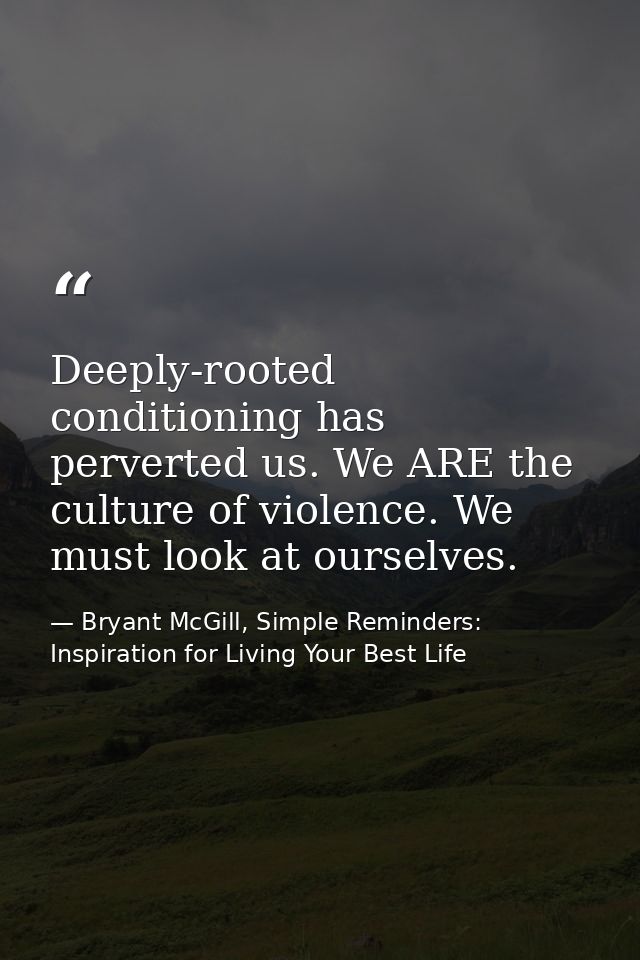 Deeply-rooted conditioning has perverted us. We ARE the culture of violence. We must look at ourselves. — Bryant McGill, Simple Reminders: Inspiration for Living Your Best Life