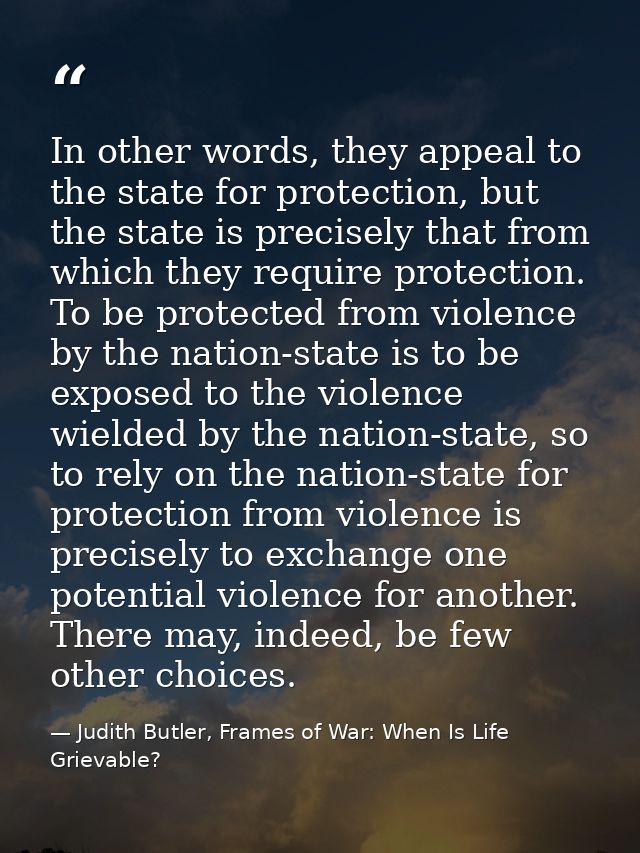 In other words, they appeal to the state for protection, but the state is precisely that from which they require protect — Judith Butler, Frames of War: When Is Life Grievable?