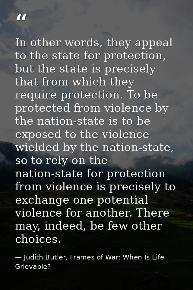 In other words, they appeal to the state for protection, but the state is precisely that from which they require protect — Judith Butler, Frames of War: When Is Life Grievable?