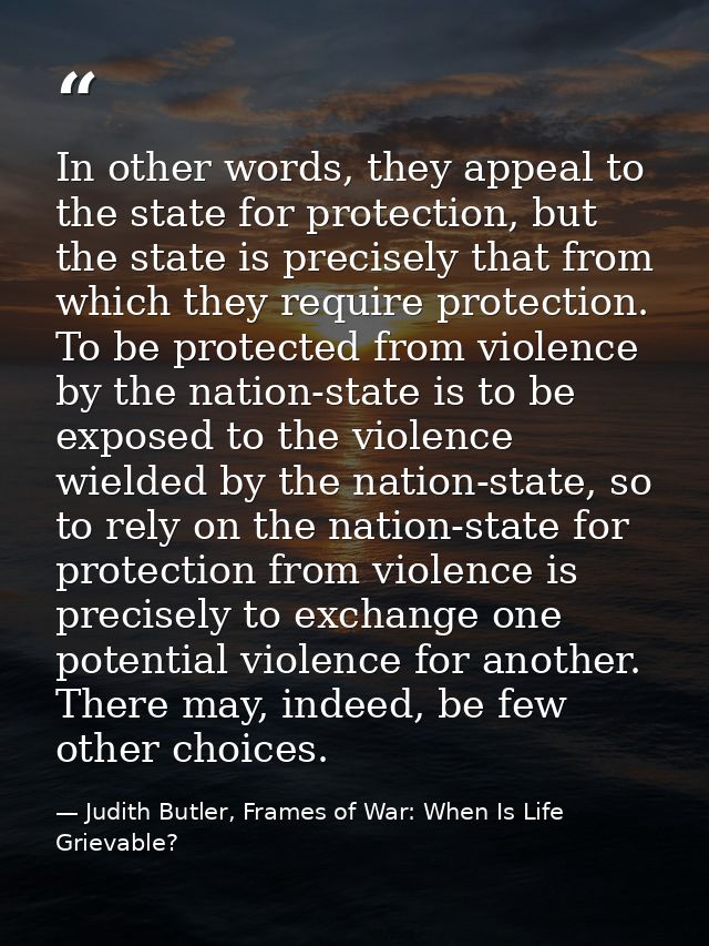 In other words, they appeal to the state for protection, but the state is precisely that from which they require protect — Judith Butler, Frames of War: When Is Life Grievable?