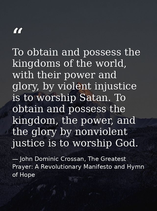 To obtain and possess the kingdoms of the world, with their power and glory, by violent injustice is to worship Satan. T — John Dominic Crossan, The Greatest Prayer: A Revolutionary Manifesto and Hymn of Hope