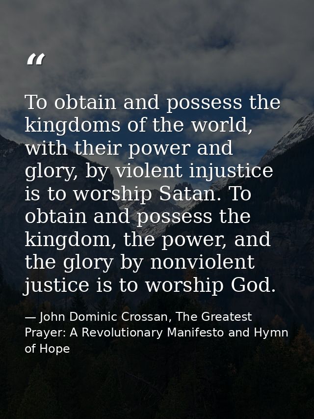 To obtain and possess the kingdoms of the world, with their power and glory, by violent injustice is to worship Satan. T — John Dominic Crossan, The Greatest Prayer: A Revolutionary Manifesto and Hymn of Hope