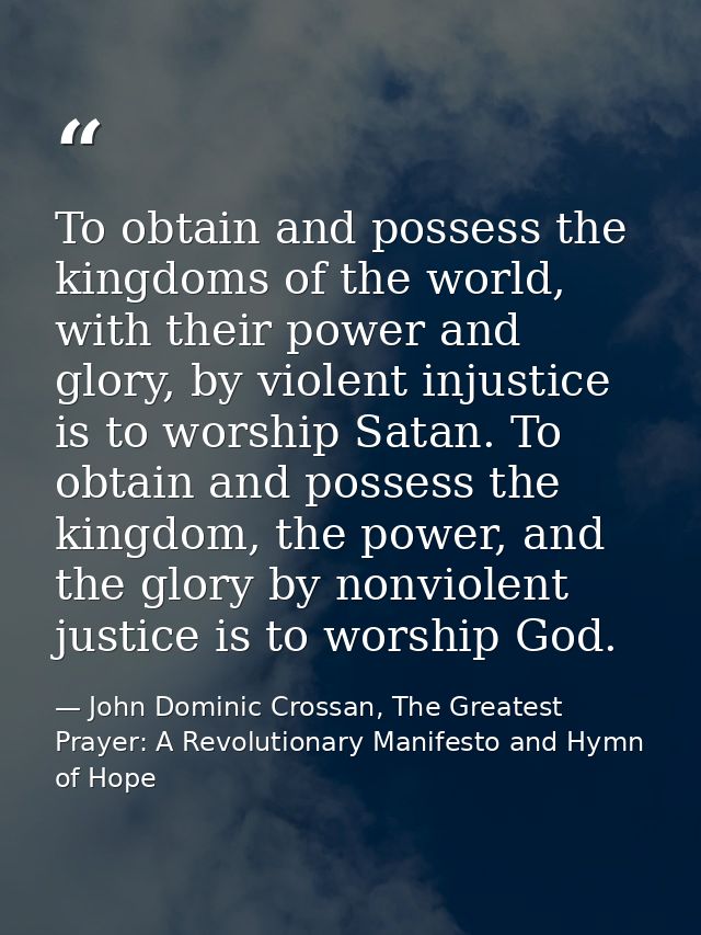 To obtain and possess the kingdoms of the world, with their power and glory, by violent injustice is to worship Satan. T — John Dominic Crossan, The Greatest Prayer: A Revolutionary Manifesto and Hymn of Hope