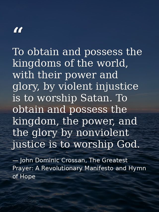 To obtain and possess the kingdoms of the world, with their power and glory, by violent injustice is to worship Satan. T — John Dominic Crossan, The Greatest Prayer: A Revolutionary Manifesto and Hymn of Hope