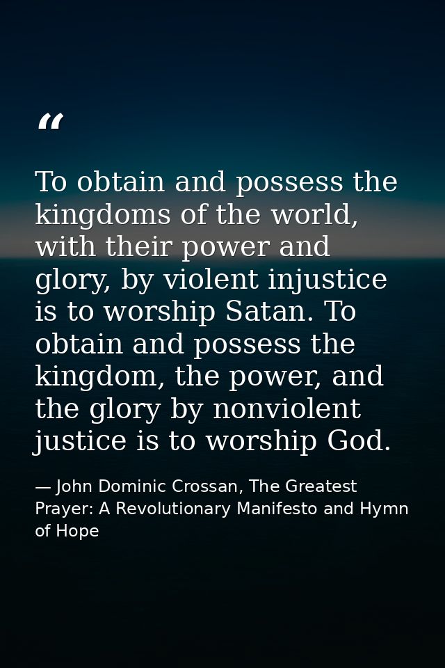 To obtain and possess the kingdoms of the world, with their power and glory, by violent injustice is to worship Satan. T — John Dominic Crossan, The Greatest Prayer: A Revolutionary Manifesto and Hymn of Hope