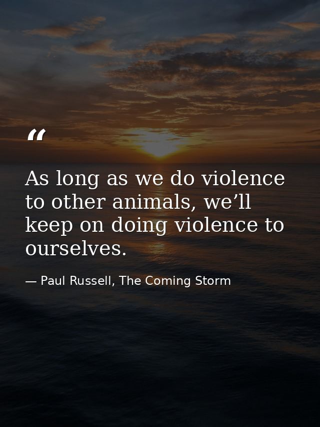 As long as we do violence to other animals, we’ll keep on doing violence to ourselves. — Paul Russell, The Coming Storm