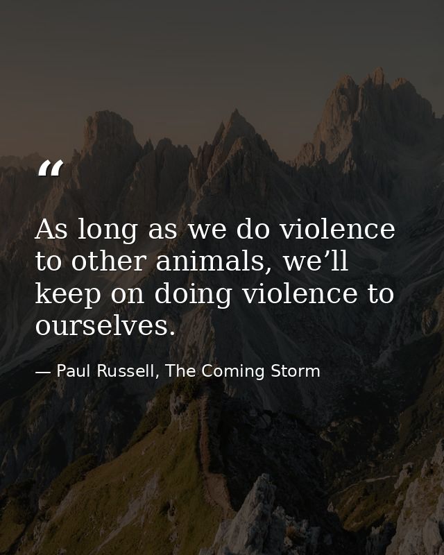 As long as we do violence to other animals, we’ll keep on doing violence to ourselves. — Paul Russell, The Coming Storm
