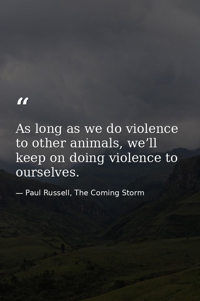 As long as we do violence to other animals, we’ll keep on doing violence to ourselves. — Paul Russell, The Coming Storm