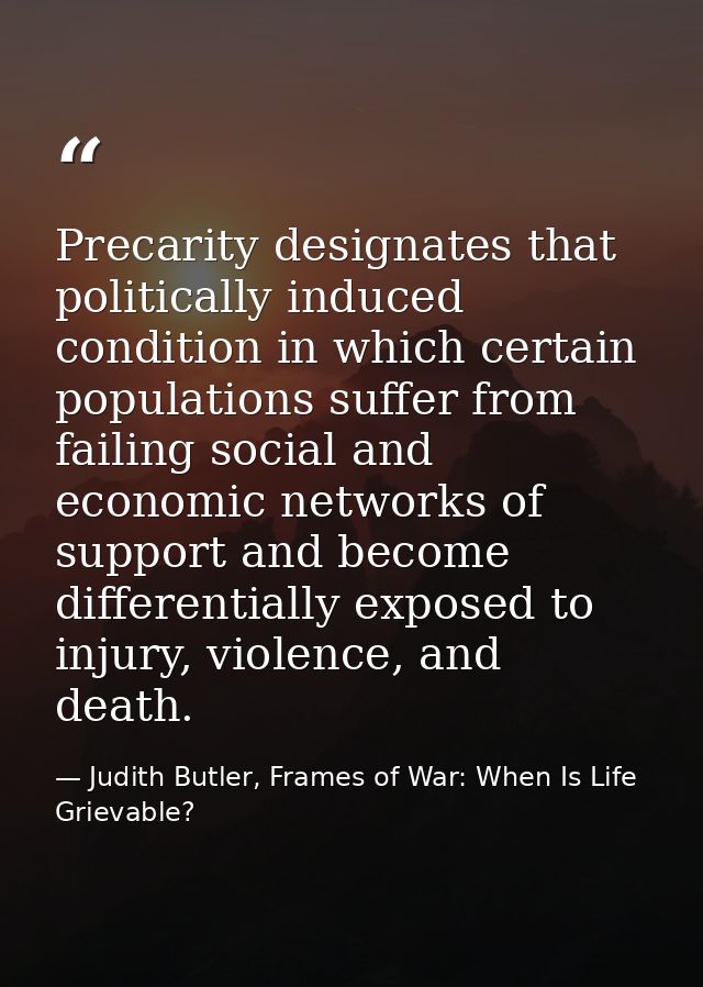 Precarity designates that politically induced condition in which certain populations suffer from failing social and econ — Judith Butler, Frames of War: When Is Life Grievable?