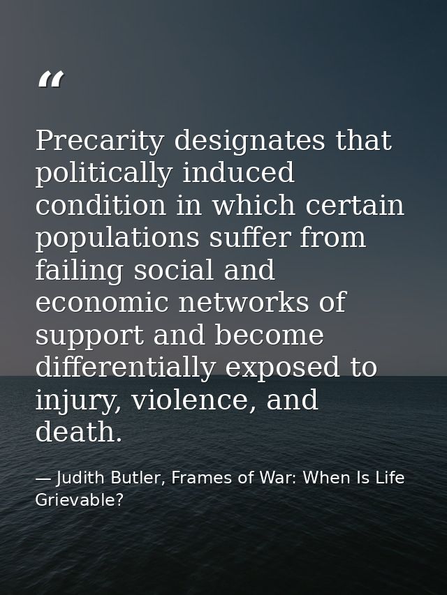 Precarity designates that politically induced condition in which certain populations suffer from failing social and econ — Judith Butler, Frames of War: When Is Life Grievable?
