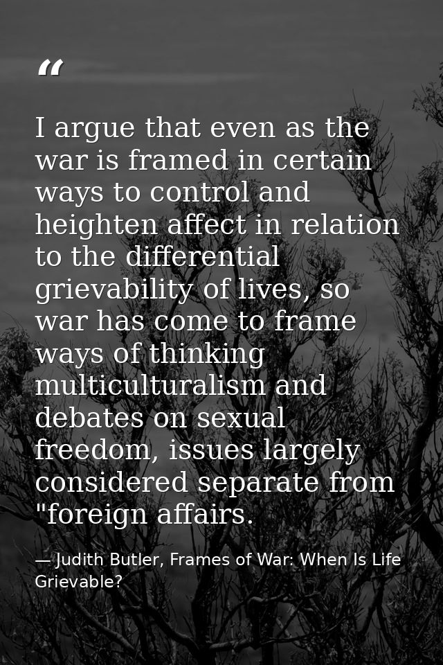 I argue that even as the war is framed in certain ways to control and heighten affect in relation to the differential gr — Judith Butler, Frames of War: When Is Life Grievable?