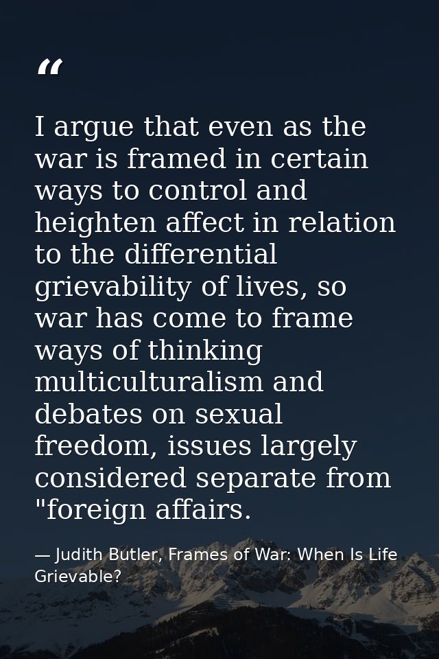 I argue that even as the war is framed in certain ways to control and heighten affect in relation to the differential gr — Judith Butler, Frames of War: When Is Life Grievable?