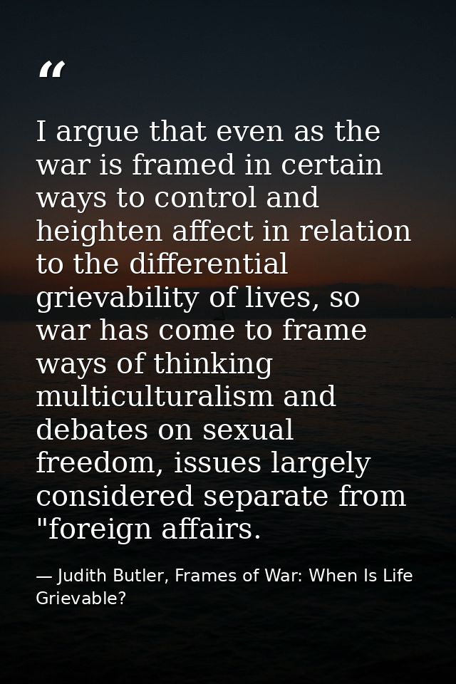 I argue that even as the war is framed in certain ways to control and heighten affect in relation to the differential gr — Judith Butler, Frames of War: When Is Life Grievable?