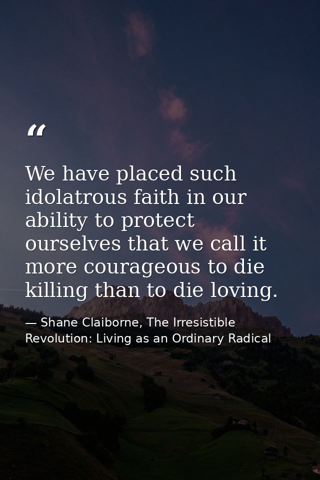 We have placed such idolatrous faith in our ability to protect ourselves that we call it more courageous to die killing  — Shane Claiborne, The Irresistible Revolution: Living as an Ordinary Radical